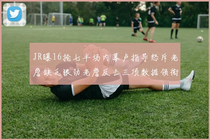 JR曝16抢七半场内幕卢指导怒斥老詹缺乏狠劲老詹反击三项数据领衔全场