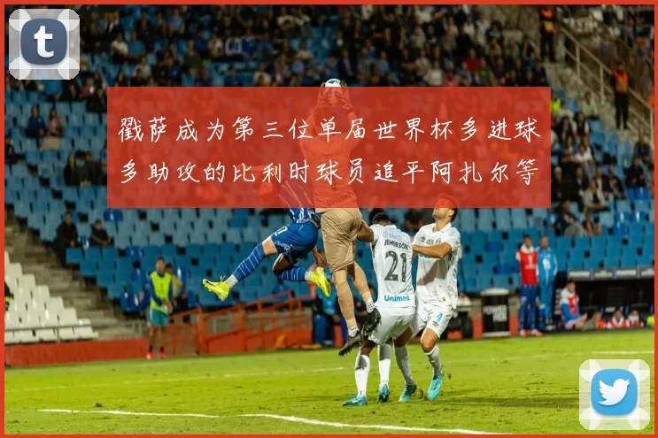 戳萨成为第三位单届世界杯多进球多助攻的比利时球员追平阿扎尔等传奇
