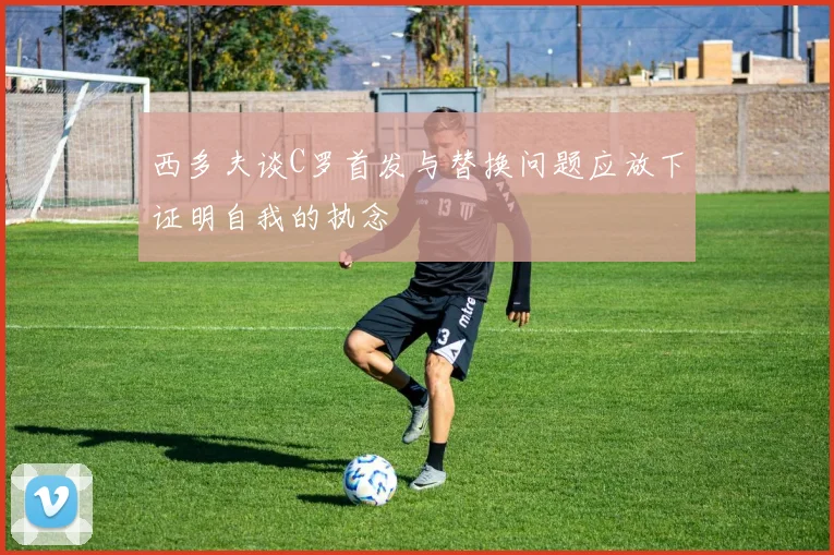 西多夫谈C罗首发与替换问题应放下证明自我的执念