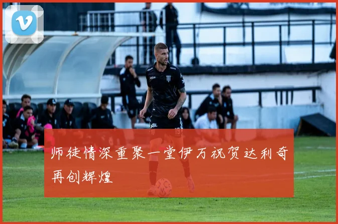 师徒情深重聚一堂伊万祝贺达利奇再创辉煌