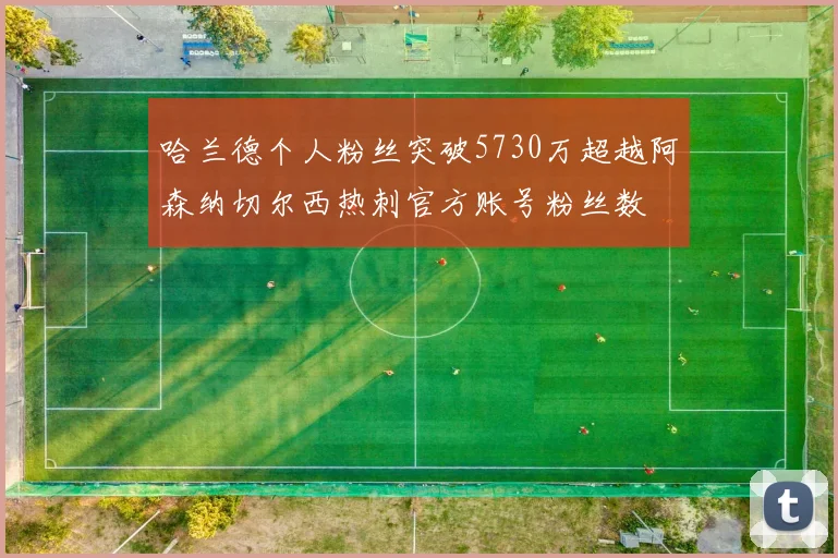 哈兰德个人粉丝突破5730万超越阿森纳切尔西热刺官方账号粉丝数