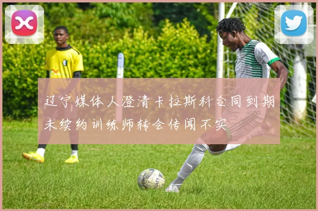 辽宁媒体人澄清卡拉斯科合同到期未续约训练师转会传闻不实