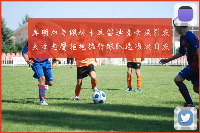 库明加与佩林卡及雷迪克会谈引发关注老鹰拒绝执行球队选项次日发生