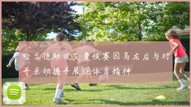 哈兰德助攻艾曼侯赛因乌龙后与对手亲切握手展现体育精神
