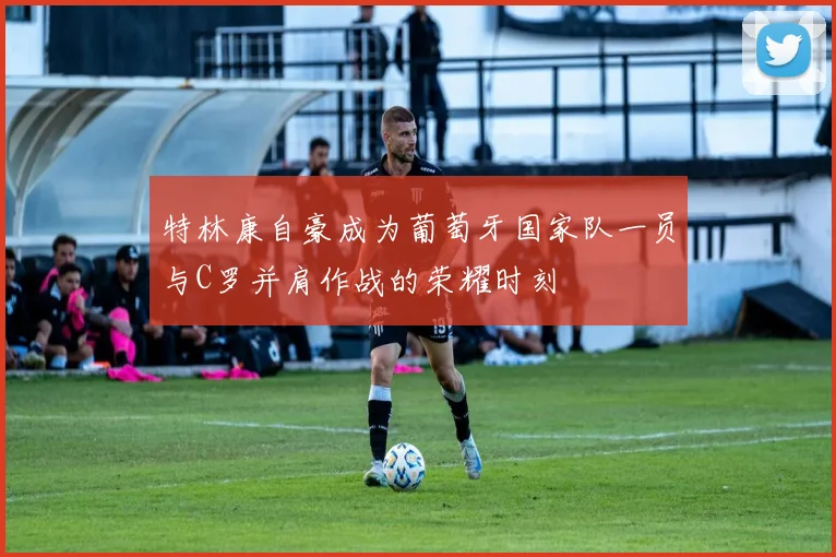 特林康自豪成为葡萄牙国家队一员与C罗并肩作战的荣耀时刻