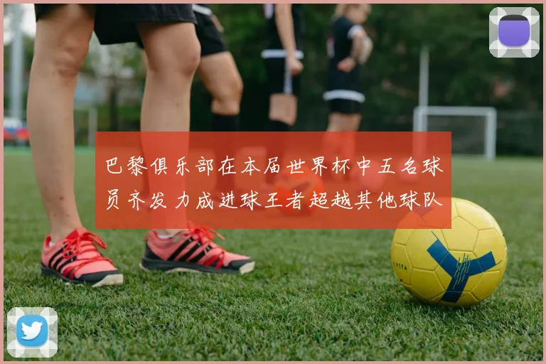 巴黎俱乐部在本届世界杯中五名球员齐发力成进球王者超越其他球队
