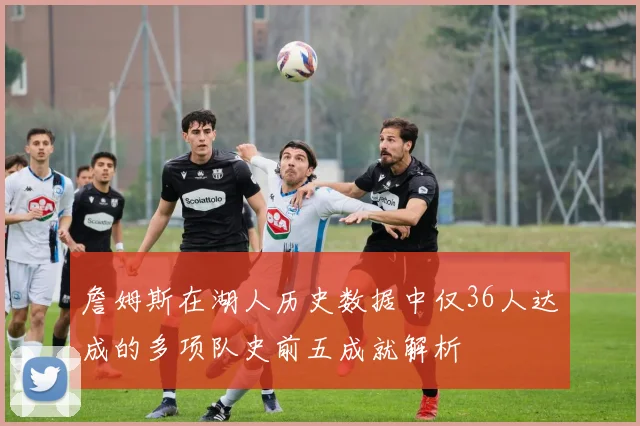 詹姆斯在湖人历史数据中仅36人达成的多项队史前五成就解析