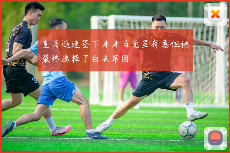 皇马迅速签下库库马竞虽有意但他最终选择了白衣军团