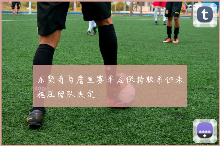 东契奇与詹里赛季后保持联系但未施压留队决定