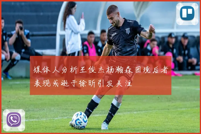 媒体人分析王俊杰杨瀚森困境后者表现或逊于徐昕引发关注