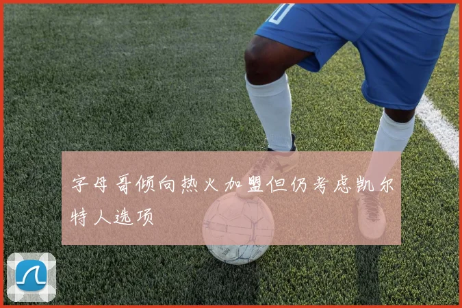 字母哥倾向热火加盟但仍考虑凯尔特人选项